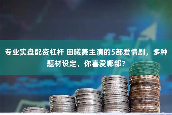 专业实盘配资杠杆 田曦薇主演的5部爱情剧，多种题材设定，你喜爱哪部？