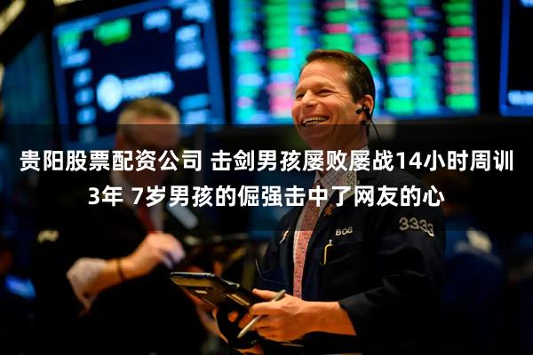 贵阳股票配资公司 击剑男孩屡败屡战14小时周训3年 7岁男孩的倔强击中了网友的心