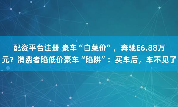 配资平台注册 豪车“白菜价”，奔驰E6.88万元？消费者陷低价豪车“陷阱”：买车后，车不见了