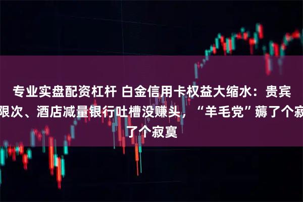 专业实盘配资杠杆 白金信用卡权益大缩水：贵宾厅限次、酒店减量银行吐槽没赚头，“羊毛党”薅了个寂寞
