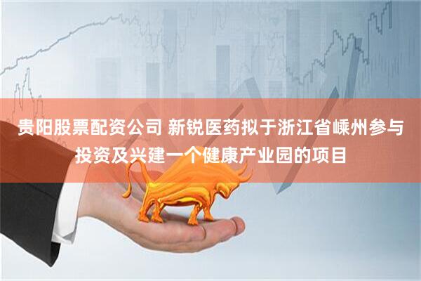 贵阳股票配资公司 新锐医药拟于浙江省嵊州参与投资及兴建一个健康产业园的项目